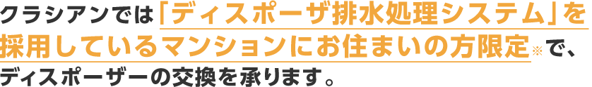 クラシアンでは「ディスポーザ排水処理システム」を採用しているマンションにお住まいの方限定※で、ディスポーザーの交換を承ります。