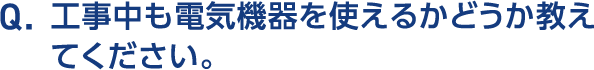 Q.工事中も電気機器を使えるかどうか教えてください。