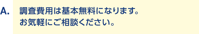 A.調査費用は基本無料になります。 お気軽にご相談ください。