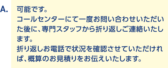 A.可能です。コールセンターにて一度お問い合わせいただいた後に、専門スタッフから折り返しご連絡いたします。折り返しお電話で状況を確認させていただければ、概算のお見積りをお伝えいたします。