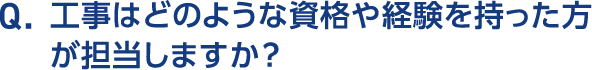 Q.工事はどのような資格や経験を持った方が担当しますか？