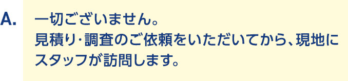 A.一切ございません。見積り・調査のご依頼をいただいてから、現地にスタッフが訪問します。