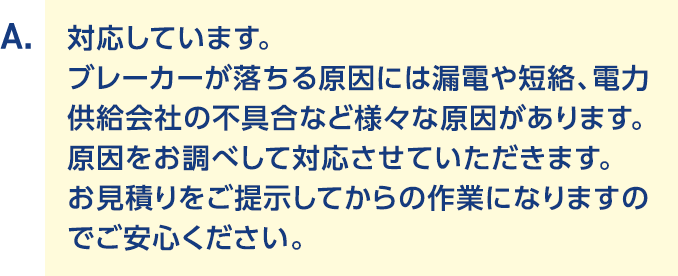 A.対応しています。ブレーカーが落ちる原因には漏電や短絡、電力供給会社の不具合など様々な原因があります。原因をお調べして対応させていただきます。お見積りをご提示してからの作業になりますのでご安心ください。