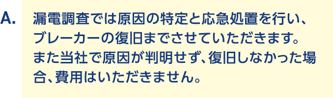 A.漏電調査では原因の特定と応急処置を行い、ブレーカーの復旧までさせていただきます。また当社で原因が判明せず、復旧しなかった場合、費用はいただきません。