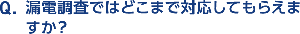 Q.漏電調査ではどこまで対応してもらえますか？