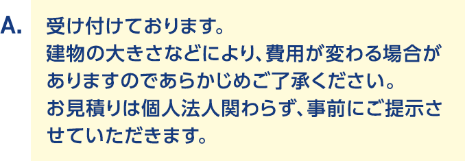 A.受け付けております。建物の大きさなどにより、費用が変わる場合がありますのであらかじめご了承ください。お見積りは個人法人関わらず、事前にご提示させていただきます。
