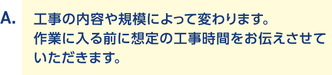 A.工事の内容や規模によって変わります。作業に入る前に想定の工事時間をお伝えさせていただきます。