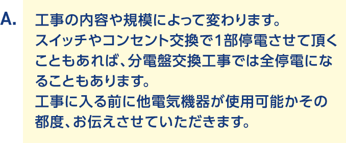 A.工事の内容や規模によって変わります。スイッチやコンセント交換で1部停電させて頂くこともあれば、分電盤交換工事では全停電になることもあります。工事に入る前に他電気機器が使用可能かその都度、お伝えさせていただきます。