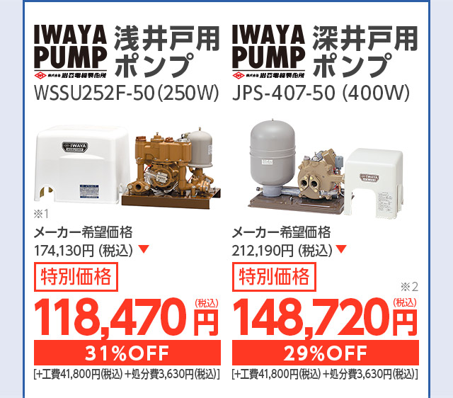 イワヤポンプ 浅井戸用ポンプ WSSU252F-50(250w) メーカー希望価格 127,600円(税込) 特別価格 82,610円(税込) 35%OFF [ +工費41,800円(税込)+処分費3,630円(税込) ] イワヤポンプ 深井戸用ポンプ JPS-406-50(400w) メーカー希望価格 166,100円(税込) 特別価格 103,070円(税込) 38%OFF [ +工費41,800円(税込)+処分費3,630円(税込) ]
