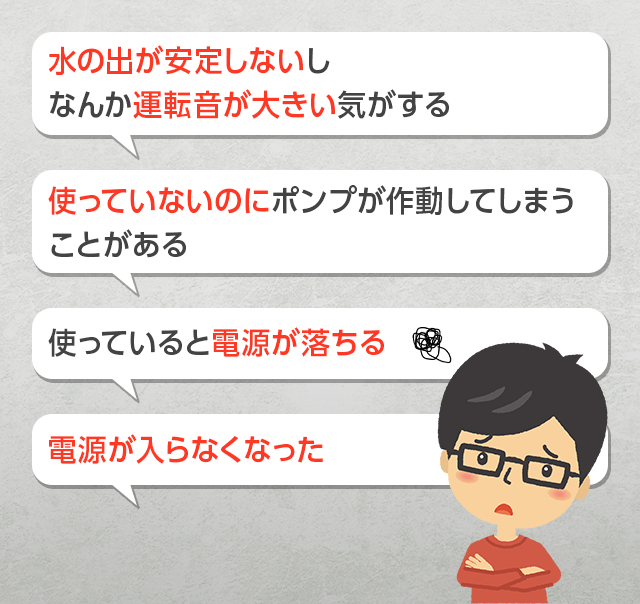 水の出が安定しないしなんか運転音が大きい気がする 使っていないのにポンプが作動してしまうことがある 使っていると電源が落ちる 電源が入らなくなった