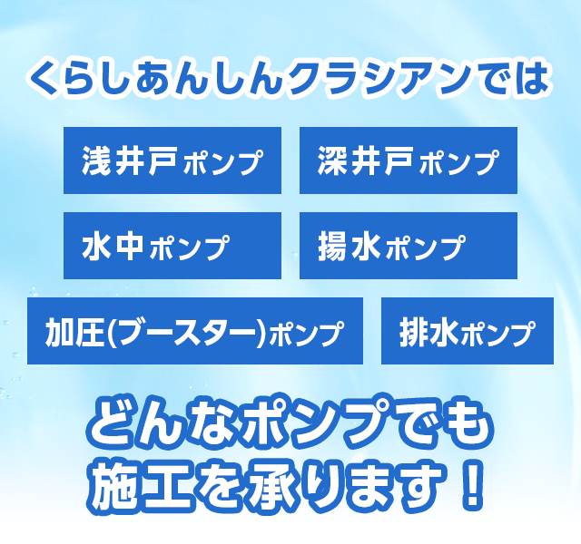 くらしあんしんクラシアンでは「浅井戸ポンプ」「深井戸ポンプ」「水中ポンプ」「揚水ポンプ」「加圧(ブースター)ポンプ」「排水ポンプ」どんなポンプでも施工を承ります！