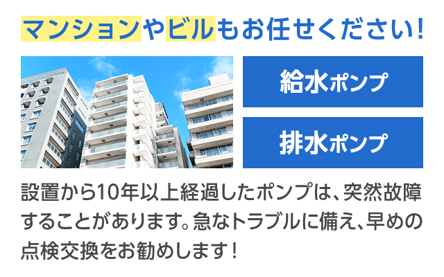 マンションやビルもお任せください！設置から10年以上経過したポンプは、突然故障することがあります。急なトラブルに備え、早めの点検交換をお勧めします！
