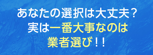 あなたの選択は大丈夫？実は一番大事なのは業者選び！！